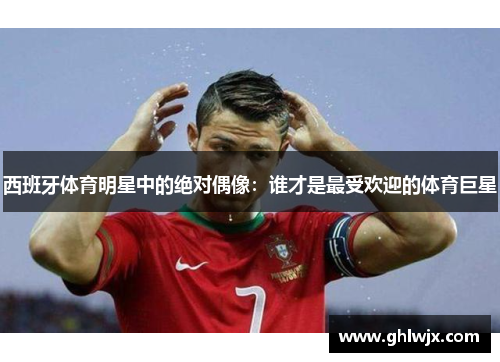 西班牙体育明星中的绝对偶像：谁才是最受欢迎的体育巨星