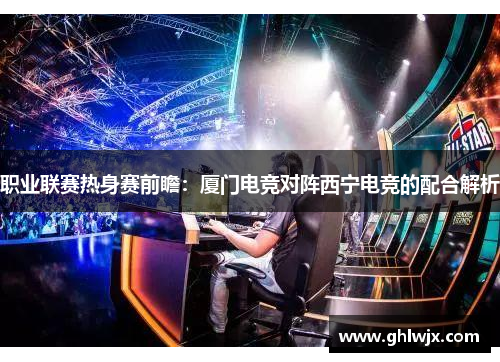 职业联赛热身赛前瞻：厦门电竞对阵西宁电竞的配合解析